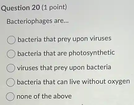 Question 20 (1 point)
Bacteriophages are.. __
bacteria that prey upon viruses
bacteria that are photosynthetic
viruses that prey upon bacteria
bacteria that can live without oxygen
none of the above