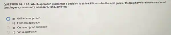 QUESTION 20 of 20: Which approach states that a decision is ethical if it provides the most good or the least harm for all who are affected
(employees, community.sponsors, fans, athletes)?
a) Utilitarian approach
b) Fairness approach
c) Common good approach
d) Virtue approach