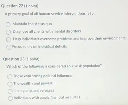 Question 22 (1 point)
A primary goal of all human service interventions is to:
Maintain the status quo
Diagnose all clients with mental disorders
Help individuals overcome problems and improve their environments
Focus solely on individual deficits
Question 23 (1 point)
Which of the following is considered an at-risk population?
Those with strong political influence
The wealthy and powerful
Immigrants and refugees
Individuals with ample financial resources