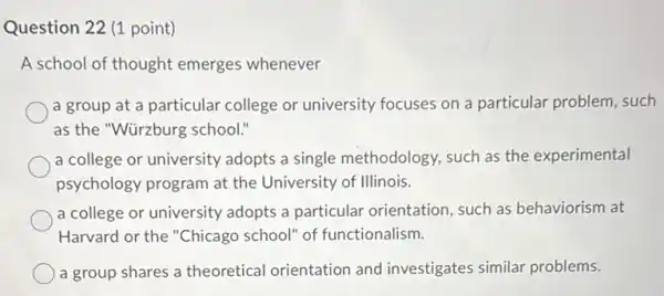 Question 22 (1 point)
A school of thought emerges whenever
a group at a particular college or university focuses on a particular problem, such
as the "Würzburg school!
a college or university adopts a single methodology, such as the experimental
psychology program at the University of Illinois.
a college or university adopts a particular orientation, such as behaviorism at
Harvard or the "Chicago school" of functionalism.
a group shares a theoretical orientation and investigates similar problems.