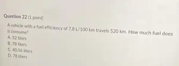 Question 22 (1 point)
A vehicle with a fuel efficiency of 7.8L/100km travels 520 km. How much fuel does
it consume?
A. 52 liters
B. 78 liters
C. 40.56 liters
D. 78 liters