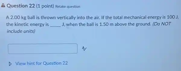 A Question 22 (1 point)Retake question
A 2.00 kg ball is thrown vertically into the air. If the total mechanical energy is 100J,
the kinetic energy is __ J, when the ball is 1.50 m above the ground. (Do NOT
include units)
square  A
View hint for Question 22