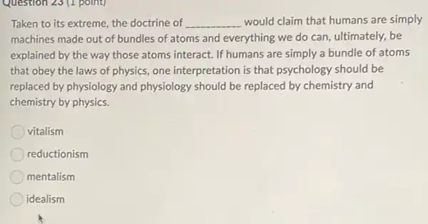 Question 23 (1 point)
Taken to its extreme,the doctrine of __ would claim that humans are simply
machines made out of bundles of atoms and everything we do can ultimately, be
explained by the way those atoms interact. If humans are simply a bundle of atoms
that obey the laws of physics, one interpretation is that psychology should be
replaced by physiology and physiology should be replaced by chemistry and
chemistry by physics.
vitalism
reductionism
mentalism
idealism