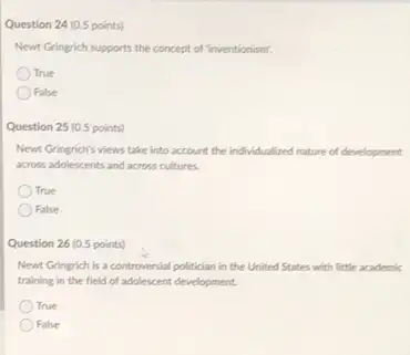 Question 24 (0.5 points)
Newt Gringrich supports the concept of "inventionism".
True
False
Question 25 (0.5 points)
Newt Gringrich's views take into account the individualized nature of development
across adolescents and across cultures.
True
False
Question 26 (0.5 points)
Newt Gringrich is a controversial politician in the United States with little academic
training in the field of adolescent development.
True
False