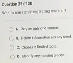 Question 25 of 30
What is one step in organizing research?
A. Rely on only one source.
B. Delete information already used.
C. Choose a limited topiC.
D. Identify any missing pieces