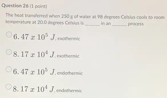 Question 26 (1 point)
The heat transferred when 250 g of water at 98 degrees Celsius cools to room
temperature at 20.0 degrees Celsius is __ in an __ process
6.47times 10^5 J. exothermic
8.17times 10^4 , exothermic
6.47times 10^5 J, endothermic
8.17times 10^4 , endothermic