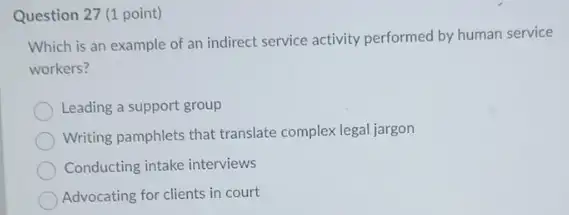 Question 27 (1 point)
Which is an example of an indirect service activity performed by human service
workers?
Leading a support group
Writing pamphlets that translate complex legal jargon
Conducting intake interviews
Advocating for clients in court