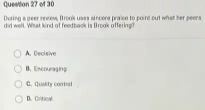 Question 27 of 30
During a peer review Brook uses sincere praise to point out what her peers
did well. What kind of feedback is Brook offering?
A. Decisive
B. Encouraging
C. Quality control
D. Critical