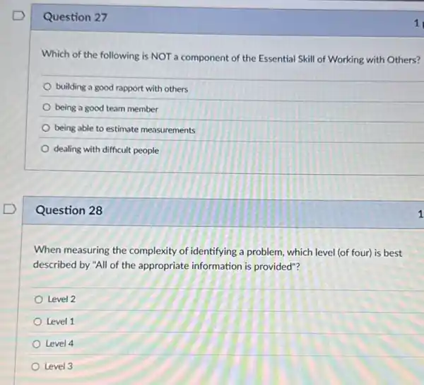 Question 27
Which of the following is NOT a component of the Essential Skill of Working with Others?
building a good rapport with others
being a good team member
being able to estimate measurements
dealing with difficult people
Question 28
When measuring the complexity of identifying a problem, which level (of four) is best
described by "All of the appropriate information is provided"?
Level 2
Level 1
Level 4
Level 3
1
1