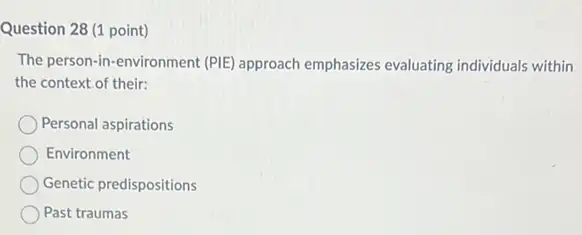 Question 28 (1 point)
The person-in-environment (PIE approach emphasizes evaluating individuals within
the context of their:
Personal aspirations
Environment
Genetic predispositions
Past traumas