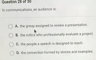 Question 28 of 30
In communications, an audience is:
A. the group assigned to review a presentation.
B. the critics who professionally evaluate a project.
C. the people a speech is designed to reach.
D. the connection formed by stories and examples.