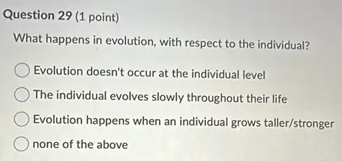 Question 29 (1 point)
What happens in evolution with respect to the individual?
Evolution doesn't occur at the individual level
The individual evolves slowly throughout their life
Evolution happens when an individual grows taller/stronger
none of the above