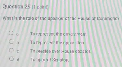 Question 29 (1 point)
What is the role of the Speaker of the House of Commons?
a To represent the government
b To represent the opposition
C	To preside over House debates
d To appoint Senators