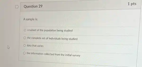 Question 29
A sample is:
a subset of the population being studied
the complete set of individuals being studied
data that varies
the information collected from the initial survey
1 pts