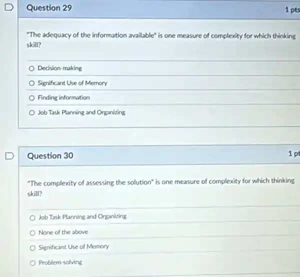 Question 29
"The adequacy of the information available" is one measure of complexity for which thinking
skill?
Decision-making
Significant Use of Memory
Finding information
Job Task Planning and Organizing
Question 30
"The complexity of assessing the solution" is one measure of complexity for which thinking
skill?
Job Task Planning and Organizing
None of the above
Significant Use of Memory
Problem-solving
1 pts
1 pt