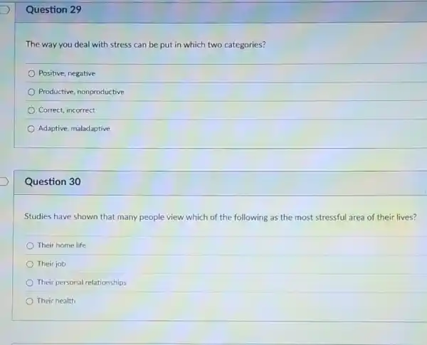 Question 29
The way you deal with stress can be put in which two categories?
Positive, negative
Productive, nonproductive
Correct, incorrect
Adaptive, maladaptive
Question 30
Studies have shown that many people view which of the following as the most stressful area of their lives?
Their home life
Their job
Their personal relationships
Their health