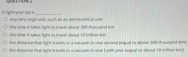 QUESTION 2
A light-year (ly) is __
any very large unit, such as an astronomical unit
the time it takes light to travel about 300 thousand km
the time it takes light to travel about 10 trillion km
the distance that light travels in a vacuum in one second (equal to about 300 thousand km)
the distance that light travels in a vacuum in one Earth year (equal to about 10 trillion km)