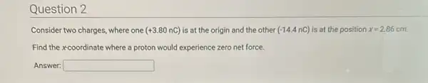 Question 2
Consider two charges, where one (+3.80nC) is at the origin and the other (-14.4nC) is at the position x=2.86 cm.
Find the xcoordinate where a proton would experience zero net force.
Answer: square  disappointed