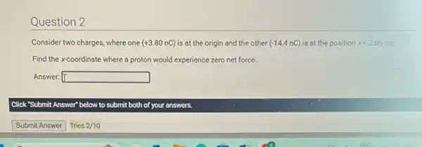 Question 2
Consider two charges, where one (+3.80nC) is at the origin and the other (-14.4nC) is at the position x=2.86 86 cm.
Find the xcoordinate where a proton would experience zero net force.
Answer: square