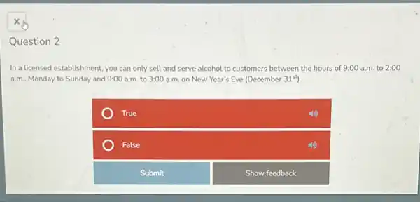 Question 2
In a licensed establishment you can only sell and serve alcohol to customers between the hours of 9:00 a.m. to 2:00
a.m. Monday to Sunday and 9:00 a.m. to 3:00 a.m. on New Year's Eve (December 31^st)
True
False
Submit
Show feedback