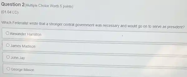 Question 2(Multiple Choice Worth 5 points)
(01.04 LC)
Which Federalist wrote that a stronger central government was necessary and would go on to serve as president?
Alexander Hamilton
James Madison
John Jay
George Mason