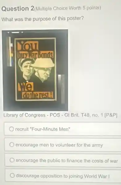 Question 2(Multiple Choice Worth 5 points)
What was the purpose of this poster?
Library of Congress - POS - Gt Brit. T48, no 1[P&P]
recruit "Four-Minute Men"
encourage men to volunteer for the army
encourage the public to finance the costs of war
discourage opposition to joining World War I