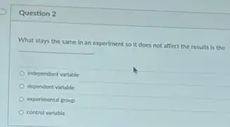 Question 2
What stays the same In an experiment so it does not affect the results is the
independent variable
dependent variable
experimental group
control variable