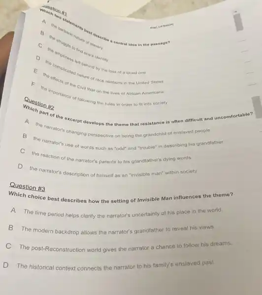 Question #2
Which two statoments beat describe contral idea in the passage?
A
the barbaric nature of slavery
the
the omptiness and one identity
the complicated in behind by the loss of a loved one
of the Civil War on the lives of African Americans
the importance of following the rules in order to fit into socioty
part of the excerpt develops the themo that resistance is often difficult and uncomfortable?
the narrator's changing perspective on being the grandchild of enslaved people
B the narrator's use of words such as "odd" and "trouble" in describing his grandfather
C the reaction of the narrator's parents to his grandfather's dying words
D the narrator's description of himself as an "invisible man" within society
Question #3
Which choice best describes how the setting of Invisible Man influences the theme?
A
The time period helps clarify the narrator's uncertainty of his place in the world.
B The modern backdrop allows the narrator's grandfather to reveal his views.
C The post-Reconstruction world gives the narrator a chance to follow his dreams.
D The historical context connects the narrator to his family's enslaved past.