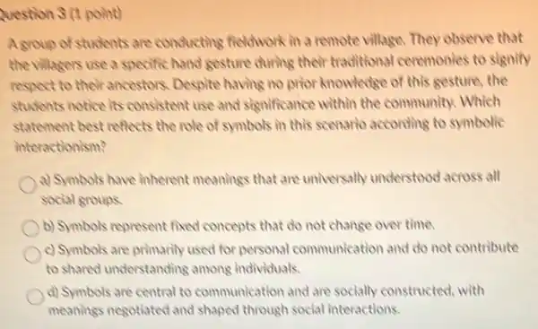 Question 3 (1 point)
A group of students are conducting fieldwork in a remote village. They observe that
the villagers use a specific hand gesture during their traditional ceremonies to signify
respect to their ancestors Despite having no prior knowledge of this gesture the
students notice its consistent use and significance within the community. Which
statement best reflects the role of symbols in this scenario according to symbolic
interactionism?
a) Symbols have inherent meanings that are universally understood across all
social groups
b) Symbols represent fixed concepts that do not change over time.
c) Symbols are primarily used for personal communication and do not contribute
to shared understanding among individuals.
d) Symbols are central to communication and are socially constructed, with
meanings negotiated and shaped through social interactions.