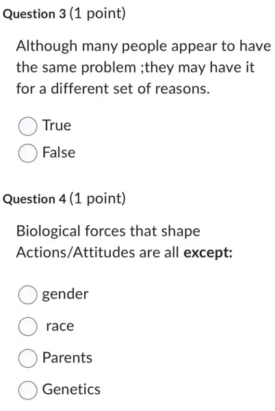 Question 3 (1 point)
Although many people appear to have
the same problem ;they may have it
for a different set of reasons.
True
False
Question 4 (1 point)
Biological forces that shape
Actions Attitudes are all except:
gender
race
Parents
Genetics