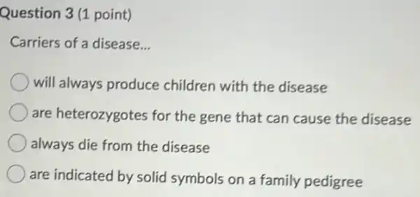 Question 3 (1 point)
Carriers of a disease. __
will always produce children with the disease
are heterozygotes for the gene that can cause the disease
always die from the disease
are indicated by solid symbols on a family pedigree