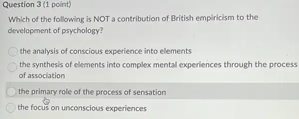 Question 3 (1 point)
Which of the following is NOT a contribution of British empiricism to the
development of psychology?
the analysis of conscious experience into elements
the synthesis of elements into complex mental experiences through the process
of association
the primary role of the process of sensation
the focus on unconscious experiences