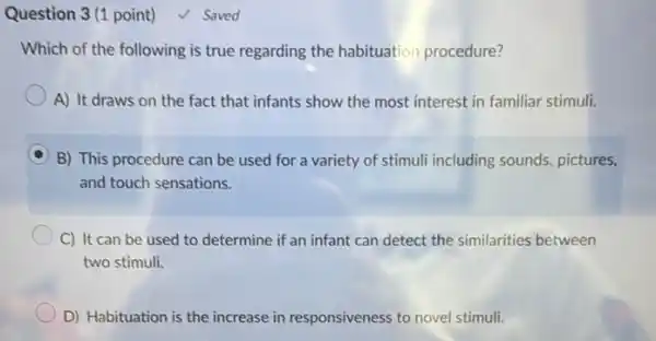 Question 3 (1 point)
Which of the following is true regarding the habituation procedure?
A) It draws on the fact that infants show the most interest in familiar stimuli.
B) This procedure can be used for a variety of stimuli including sounds, pictures,
and touch sensations.
C) It can be used to determine if an infant can detect the similarities between
two stimuli.
D) Habituation is the increase in responsiveness to novel stimuli.
√ Saved