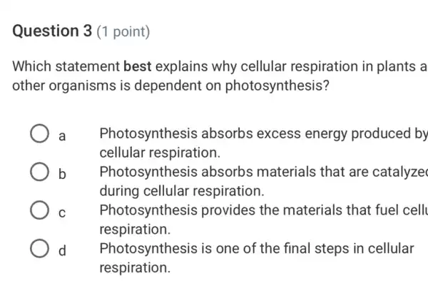 Question 3 (1 point)
Which statement best explains why cellular respiration in plants a
other organisms is dependent on photosynthesis?
a Photosynthesis absorbs excess energy produced by
cellular respiration.
b Photosynthesis absorbs materials that are catalyze
during cellular respiration.
C Photosynthesis provides the materials that fuel cell
respiration.
d Photosynthesis is one of the final steps in cellular
respiration.