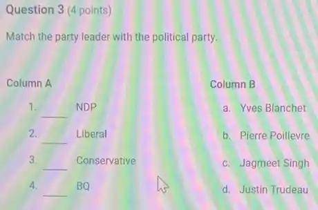 Question 3 (4 points)
Match the party leader with the political party.
Column A
1.
__ NDP
2.
__ Liberal
3.
__ Conservative
4.
__ BQ
Column B
a. Yves Blanchet
b. Pierre Poillevre
c. Jagmeet Singh
d. Justin Trudeau