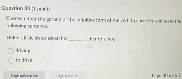 Question 30 (1 point)
Choose either the gerund or the infinitive form of the verb to correctly complete the
following sentence.
Helen's little sister asked her __ her to school.
driving
to drive