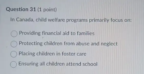 Question 31 (1 point)
In Canada, child welfare programs primarily focus on:
Providing financial aid to families
Protecting children from abuse and neglect
Placing children in foster care
Ensuring all children attend school