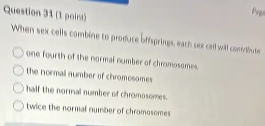 Question 31 (1 point)
Page
When sex cells combine to produce biffsprings, each sex cell will contribute
one fourth of the normal number of chromosomes.
the normal number of chromosomes
half the normal number of chromosomes.
twice the normal number of chromosomes