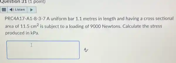 Question 31 (1 point)
PRC4A17-A1-8 -3-7 A uniform bar 1.1 metres in length and having a cross sectional
area of 11.5cm^2 is subject to a loading of 9000 Newtons Calculate the stress
produced in kPa.
square  A
I