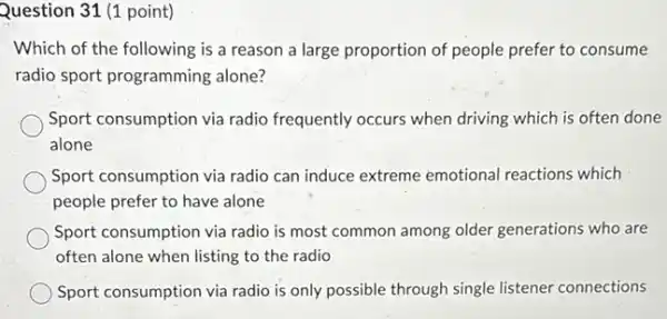 Question 31 (1 point)
Which of the following is a reason a large proportion of people prefer to consume
radio sport programming alone?
Sport consumption via radio frequently occurs when driving which is often done
alone
Sport consumption via radio can induce extreme emotional reactions which
people prefer to have alone
Sport consumption via radio is most common among older generations who are
often alone when listing to the radio
Sport consumption via radio is only possible through single listener connections