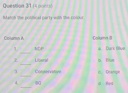 Question 31 (4 points)
Match the political party with the colour.
Column A
1. __ NDP
2.
__
Liberal
3.
__
Conservative
4.
__
BQ
Column B
a. Dark Blue
b. Blue
c. Orange
d. Red