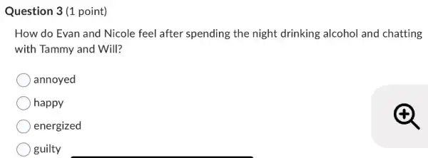 Question 3(1 point)
How do Evan and Nicole feel after spending the night drinking alcohol and chatting
with Tammy and Will?
annoyed
happy
energized
guilty