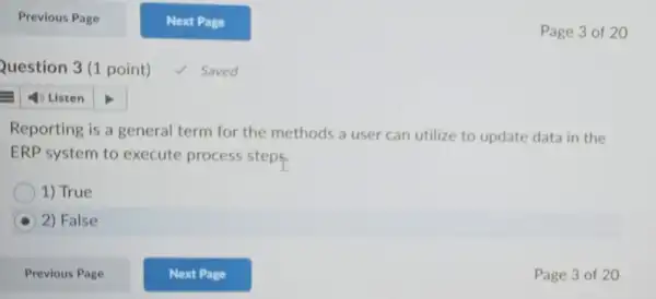 Question 3(1 point)
Saved
Page 3 of 20
Reporting is a general term for the methods a user can utilize to update data in the
ERP system to execute process steps.
1) True
2) False