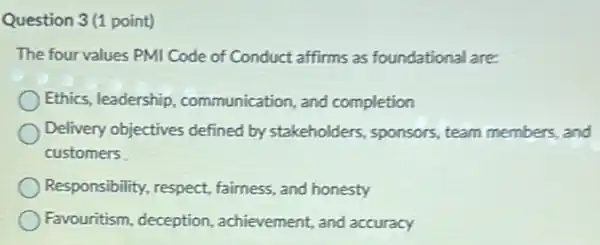 Question 3(1 point)
The four values PMI Code of Conduct affirms as foundational are:
Ethics, leadership communication, and completion
Delivery objectives defined by stakeholders , sponsors, team members and
customers
Responsibility, respect fairness, and honesty
Favouritism, deception , achievement, and accuracy