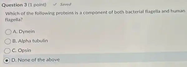 Question 3(1 point)
Which of the following proteins is a component of both bacterial flagella and human
flagella?
A. Dynein
B. Alpha tubulin
C. Opsin
D. None of the above
Saved