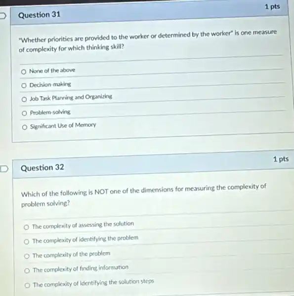 Question 31
Question 32
Which of the following is NOT one of the dimensions for measuring the complexity of
problem solving?
The complexity of assessing the solution
The complexity of identifying the problem
The complexity of the problem
The complexity of finding information
The complexity of identifying the solution steps
1 pts
"Whether priorities are provided to the worker or determined by the worker" is one measure
of complexity for which thinking skill?
None of the above
Decision-making
Job Task Planning and Organizing
Problem-solving
Significant Use of Memory
1 pts