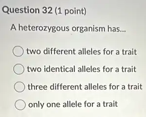 Question 32 (1 point)
A heterozygous organism has __
two different alleles for a trait
two identical alleles for a trait
three different alleles for a trait
only one allele for a trait