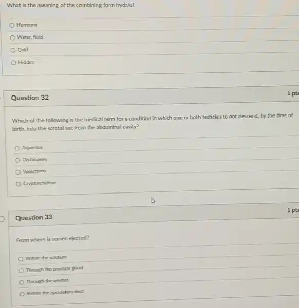 Question 33
From where is semen ejected?
Within the scrotum
Through the prostate gland
Through the urethra
Within the ejaculatory duct
What is the meaning of the combining form hydr/o?
Hormone
Water, fluid
Cold
Hidden
Question 32
Which of the following is the medical term for a condition in which one or both testicles to not descend.by the time of
birth, into the scrotal sac from the abdominal cavity?
Aspermia
Orchiopexy
Vasectomy
Cryptorchidism
1 pts
1 pts