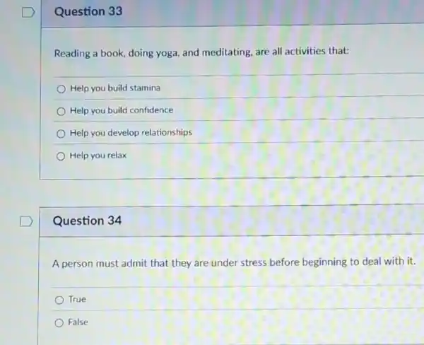 Question 33
Reading a book, doing yoga, and meditating, are all activities that:
Help you build stamina
Help you build confidence
Help you develop relationships
Help you relax
Question 34
A person must admit that they are under stress before beginning to deal with it.
True
False