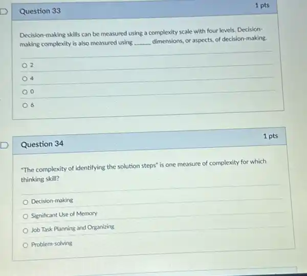 Question 34
Question 33
Decision-making skills can be measured using a complexity scale with four levels. Decision-
making complexity is also measured using __ dimensions, or aspects, of decision-making.
2
4
o
6
1 pts
"The complexity of identifying the solution steps" is one measure of complexity for which
thinking skill?
Decision-making
Significant Use of Memory
Job Task Planning and Organizing
Problem-solving
1 pts